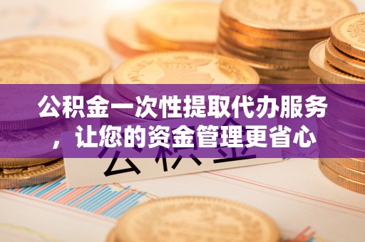 迎江公积金一次性提取代办服务，让您的资金管理更省心