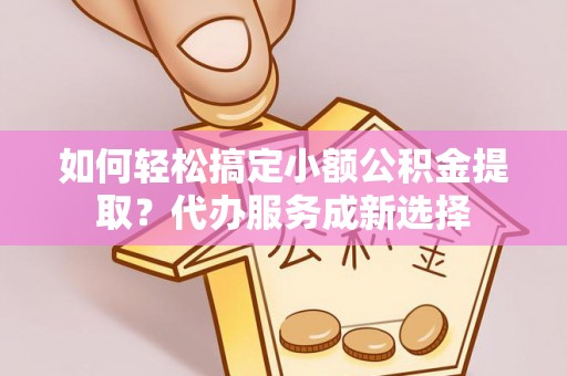 迎江如何轻松搞定小额公积金提取？代办服务成新选择
