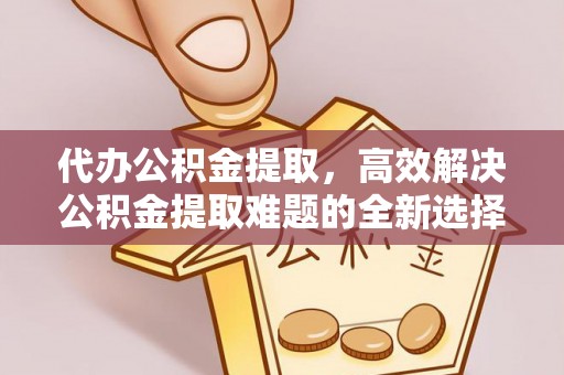 迎江代办公积金提取，高效解决公积金提取难题的全新选择