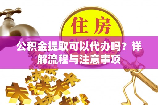 迎江公积金提取可以代办吗？详解流程与注意事项