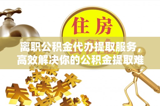 迎江离职公积金代办提取服务，高效解决你的公积金提取难题
