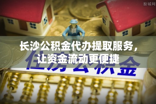 迎江长沙公积金代办提取服务，让资金流动更便捷