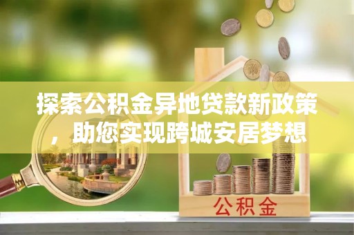 迎江探索公积金异地贷款新政策，助您实现跨城安居梦想