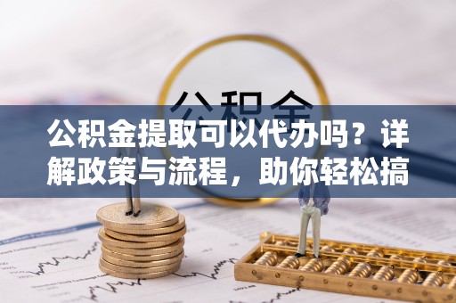 迎江公积金提取可以代办吗？详解政策与流程，助你轻松搞定！