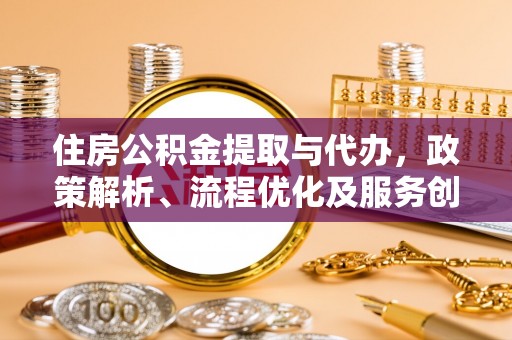 迎江住房公积金提取与代办，政策解析、流程优化及服务创新