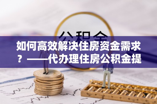 迎江如何高效解决住房资金需求？——代办理住房公积金提取服务全解析