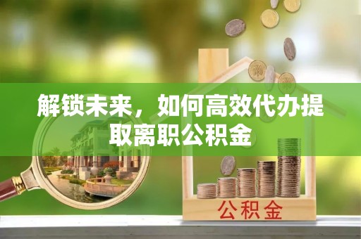 迎江解锁未来，如何高效代办提取离职公积金