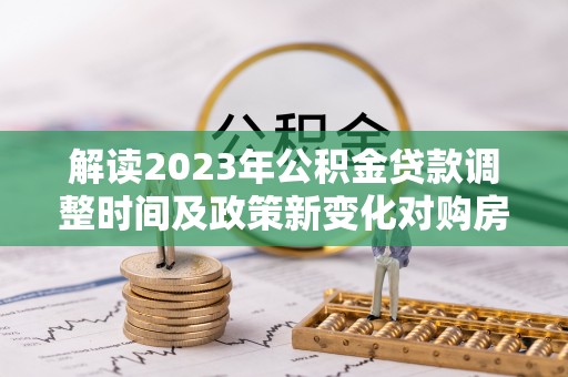 迎江解读2023年公积金贷款调整时间及政策新变化对购房的影响